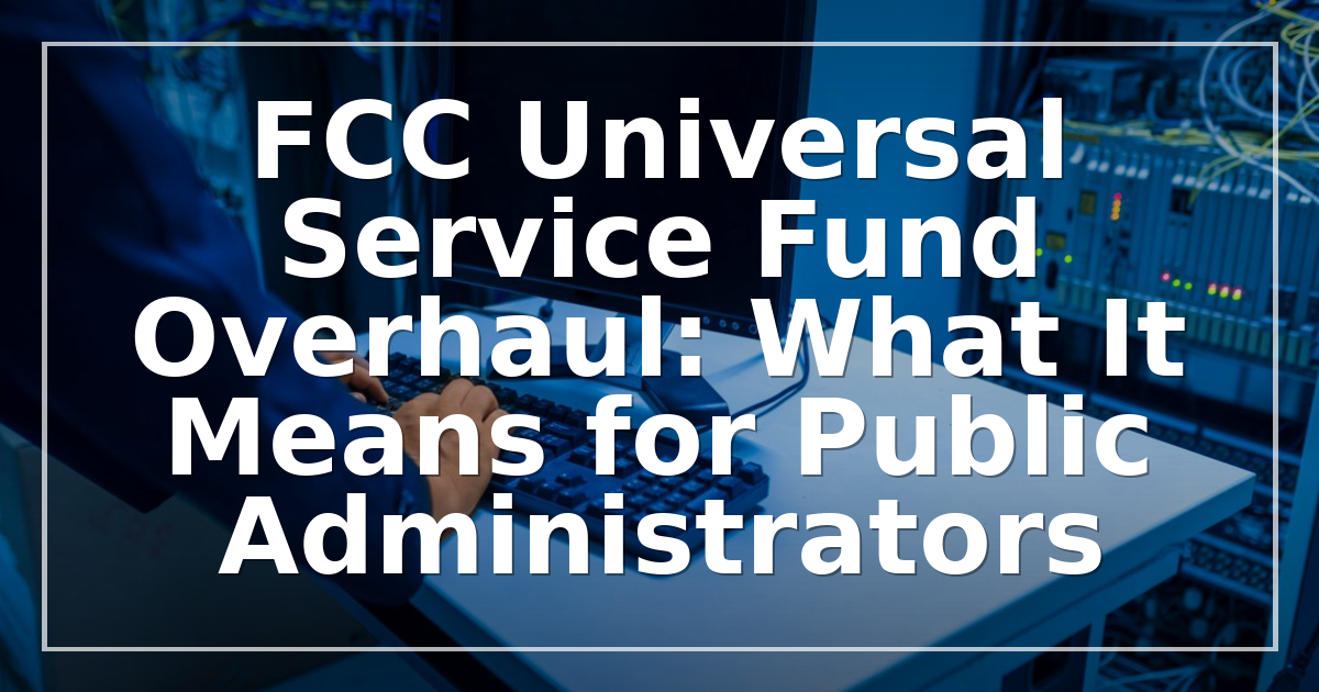 FCC Universal Service Fund Overhaul: What It Means for Public Administrators