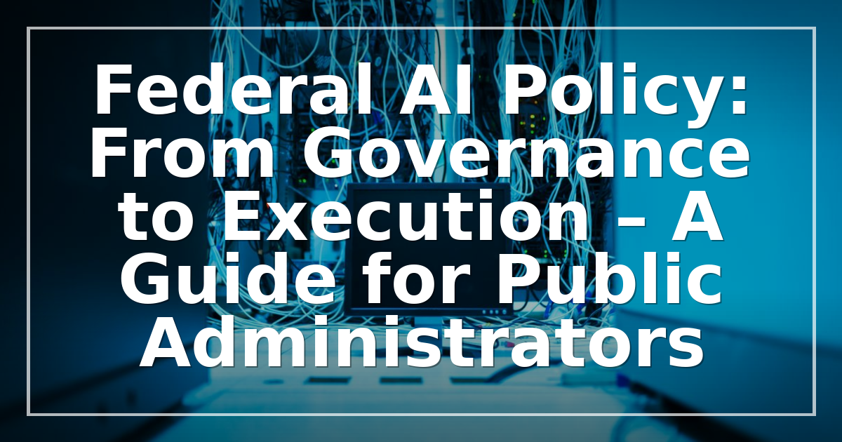 Federal AI Policy: From Governance to Execution – A Guide for Public Administrators