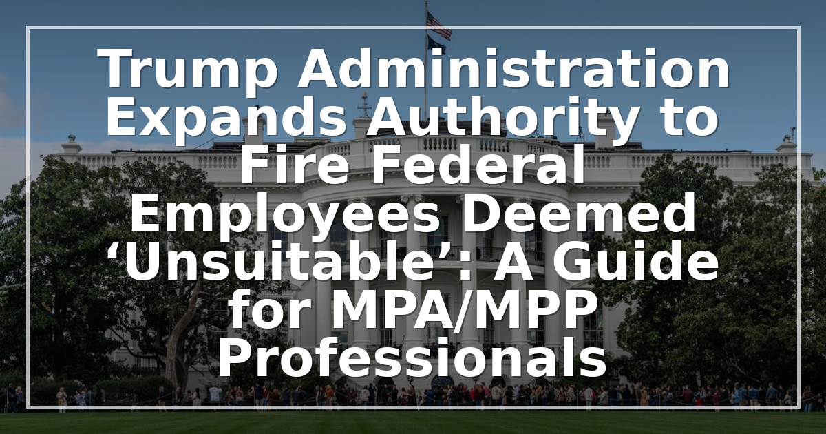 Trump Administration Expands Authority to Fire Federal Employees Deemed ‘Unsuitable’: A Guide for MPA/MPP Professionals