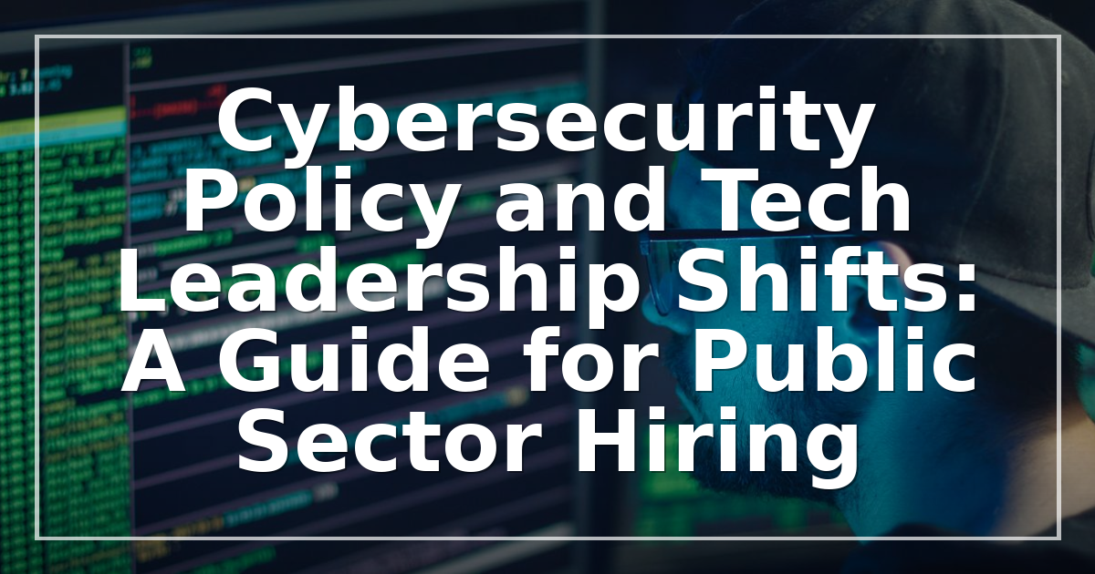 Cybersecurity Policy and Tech Leadership Shifts: A Guide for Public Sector Hiring
